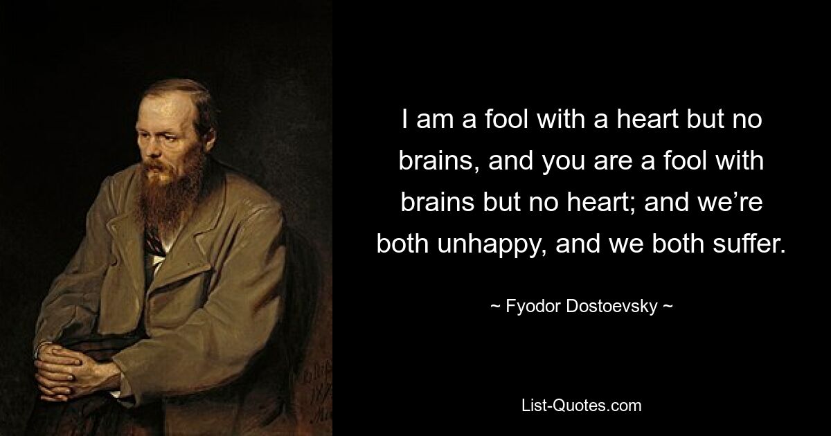 I am a fool with a heart but no brains, and you are a fool with brains but no heart; and we’re both unhappy, and we both suffer. — © Fyodor Dostoevsky