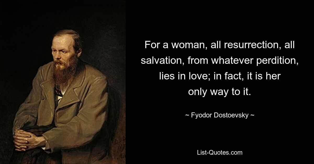 For a woman, all resurrection, all salvation, from whatever perdition, lies in love; in fact, it is her only way to it. — © Fyodor Dostoevsky