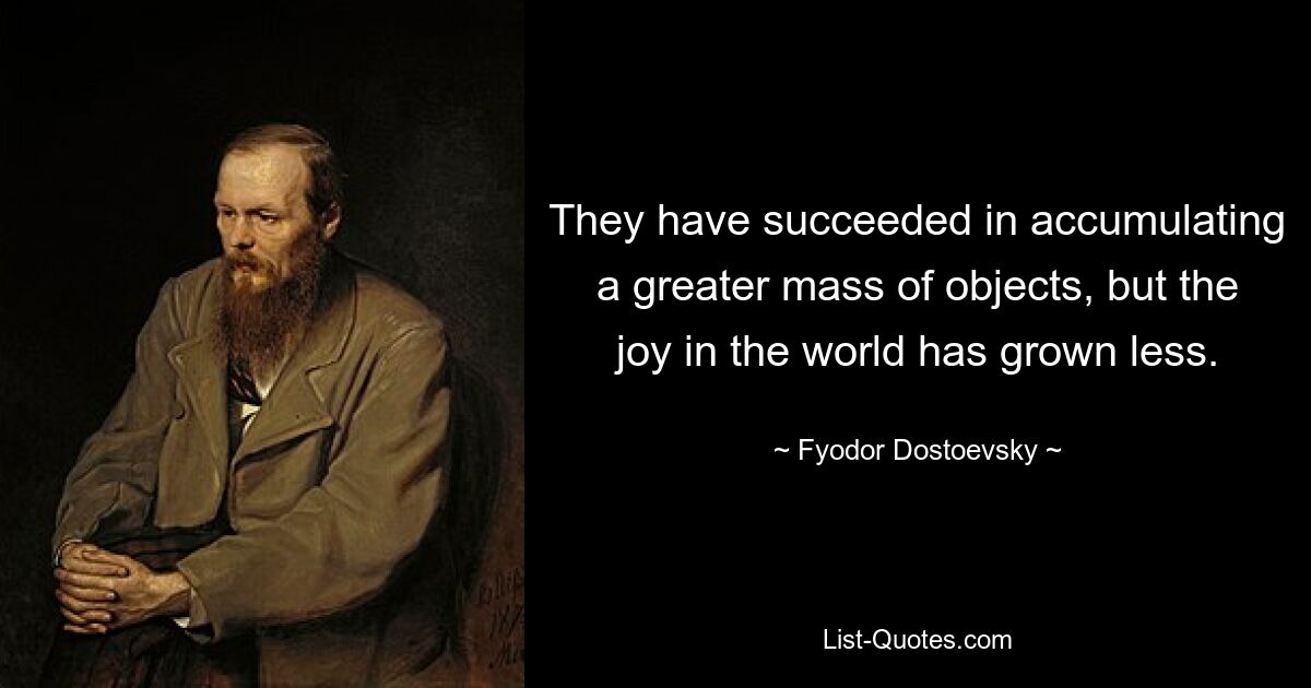 They have succeeded in accumulating a greater mass of objects, but the joy in the world has grown less. — © Fyodor Dostoevsky