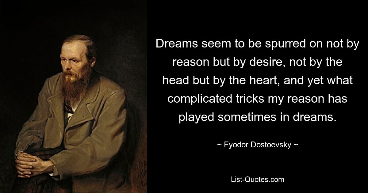 Dreams seem to be spurred on not by reason but by desire, not by the head but by the heart, and yet what complicated tricks my reason has played sometimes in dreams. — © Fyodor Dostoevsky