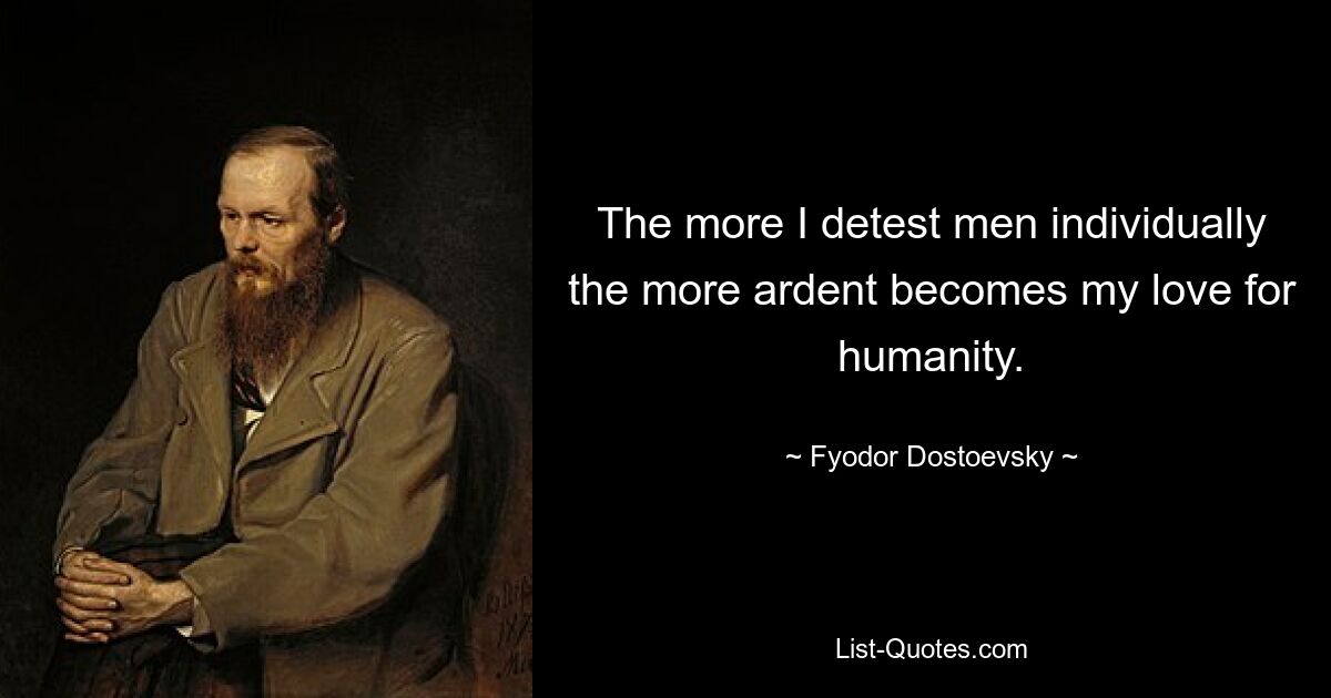 The more I detest men individually the more ardent becomes my love for humanity. — © Fyodor Dostoevsky