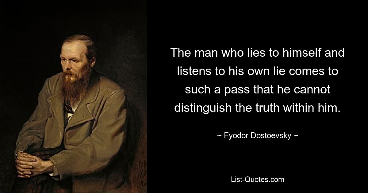 The man who lies to himself and listens to his own lie comes to such a pass that he cannot distinguish the truth within him. — © Fyodor Dostoevsky