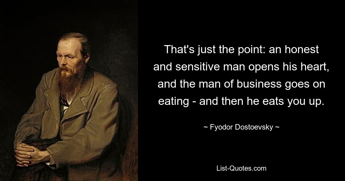 That's just the point: an honest and sensitive man opens his heart, and the man of business goes on eating - and then he eats you up. — © Fyodor Dostoevsky