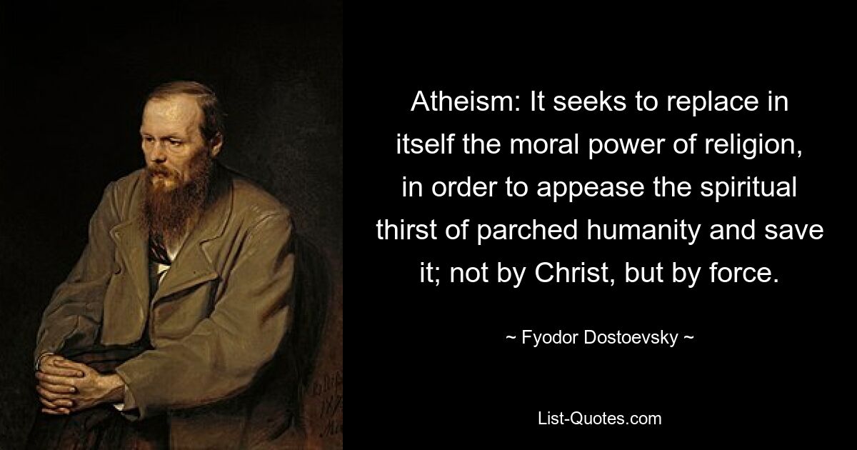 Atheism: It seeks to replace in itself the moral power of religion, in order to appease the spiritual thirst of parched humanity and save it; not by Christ, but by force. — © Fyodor Dostoevsky