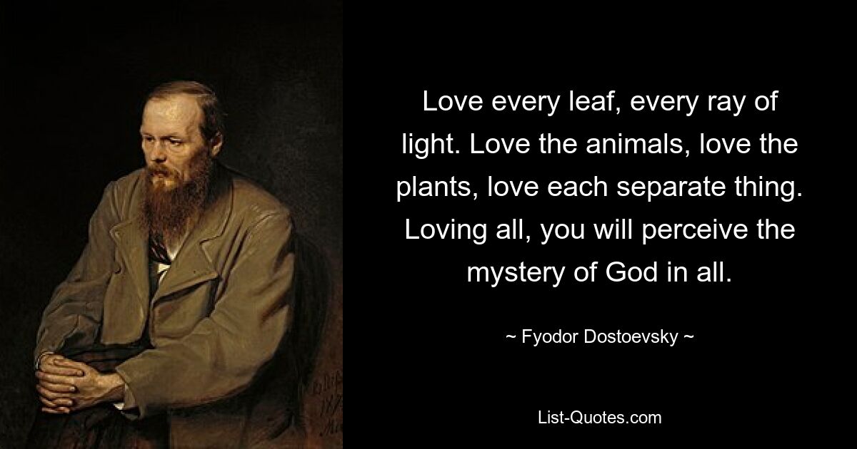 Love every leaf, every ray of light. Love the animals, love the plants, love each separate thing. Loving all, you will perceive the mystery of God in all. — © Fyodor Dostoevsky