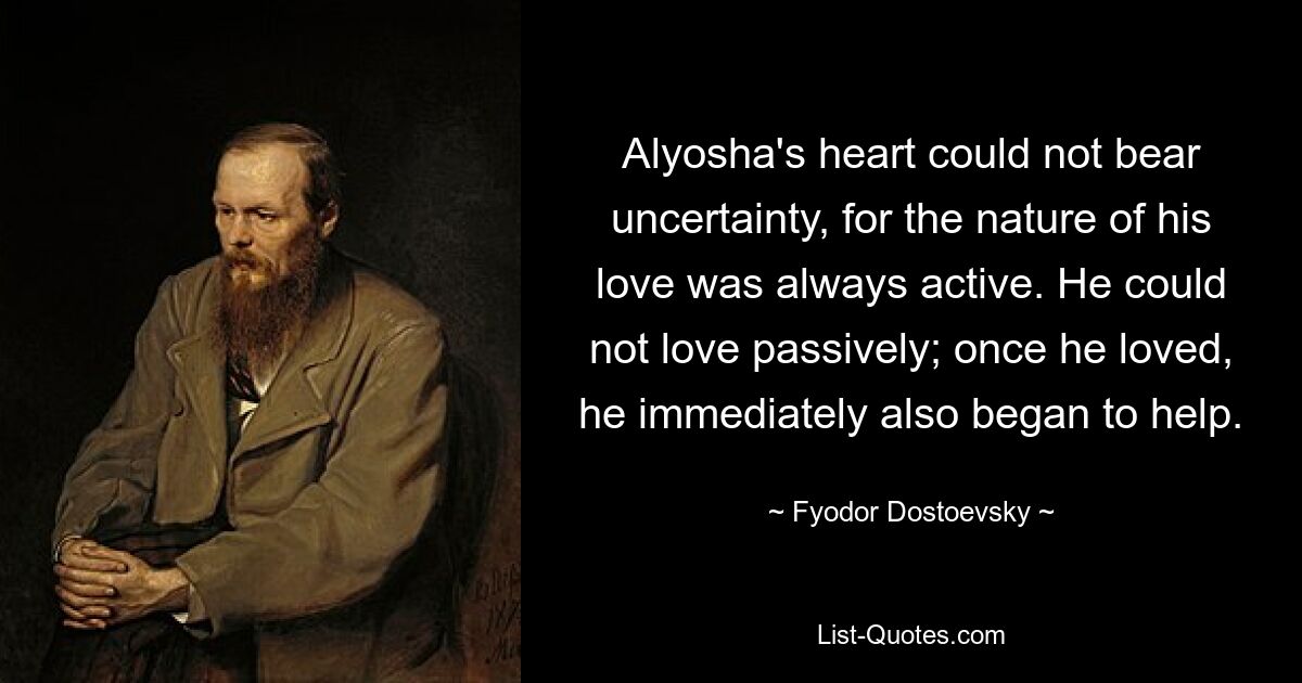 Alyosha's heart could not bear uncertainty, for the nature of his love was always active. He could not love passively; once he loved, he immediately also began to help. — © Fyodor Dostoevsky