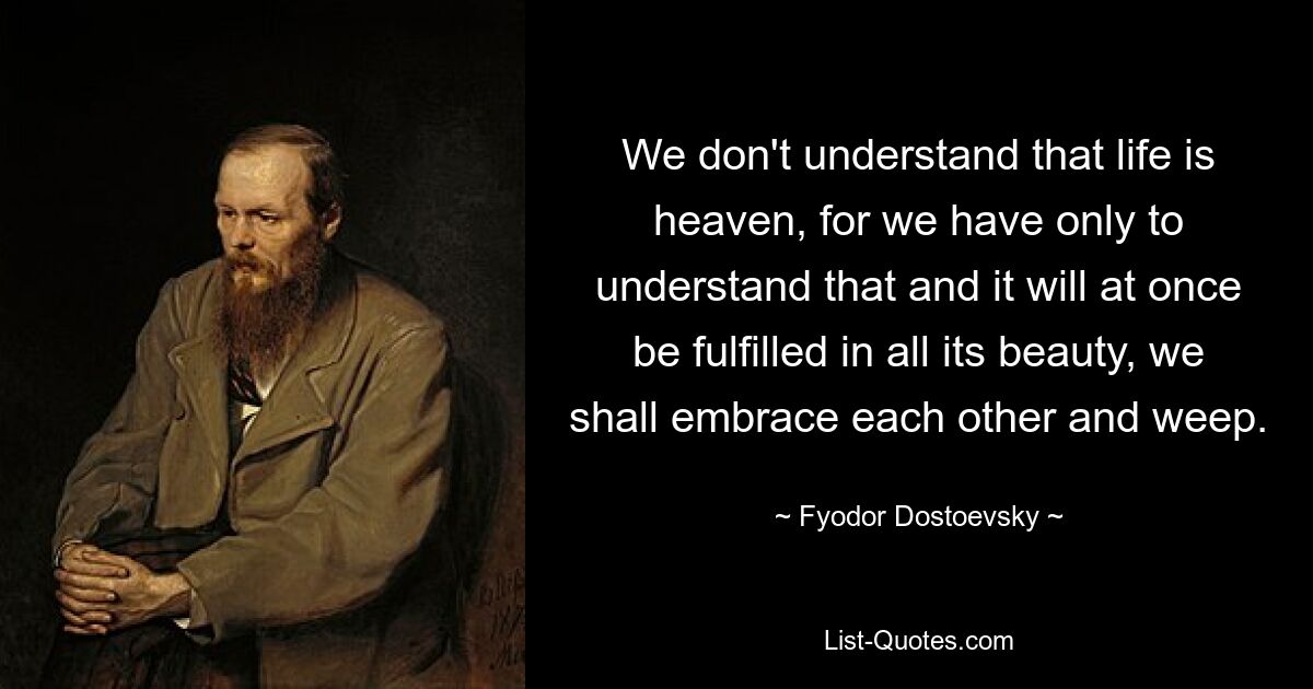 We don't understand that life is heaven, for we have only to understand that and it will at once be fulfilled in all its beauty, we shall embrace each other and weep. — © Fyodor Dostoevsky