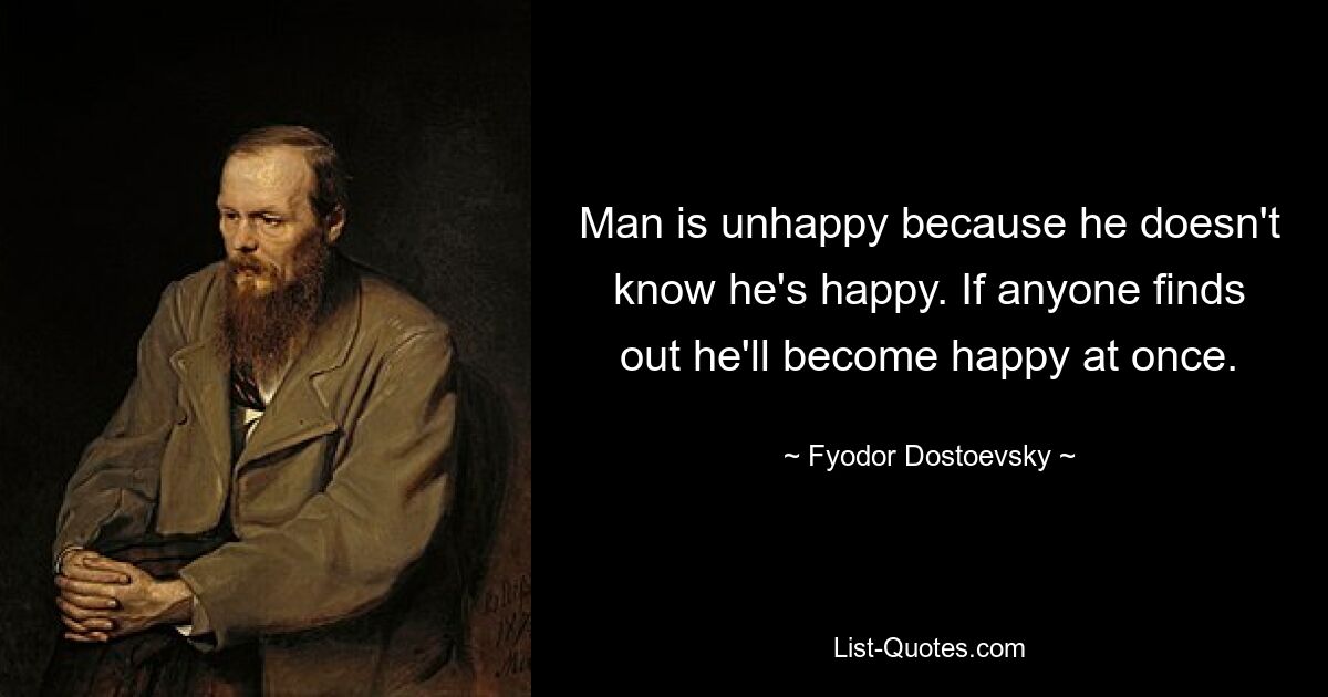 Man is unhappy because he doesn't know he's happy. If anyone finds out he'll become happy at once. — © Fyodor Dostoevsky