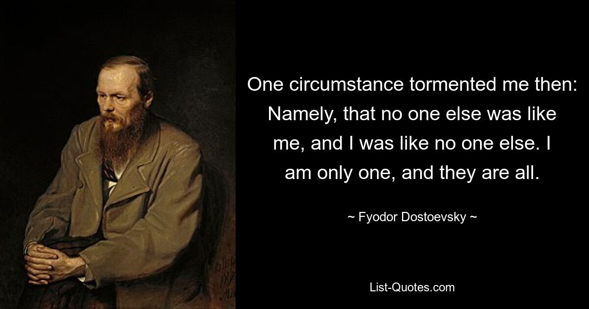 One circumstance tormented me then: Namely, that no one else was like me, and I was like no one else. I am only one, and they are all. — © Fyodor Dostoevsky