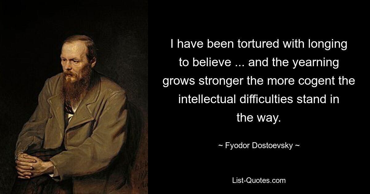 I have been tortured with longing to believe ... and the yearning grows stronger the more cogent the intellectual difficulties stand in the way. — © Fyodor Dostoevsky