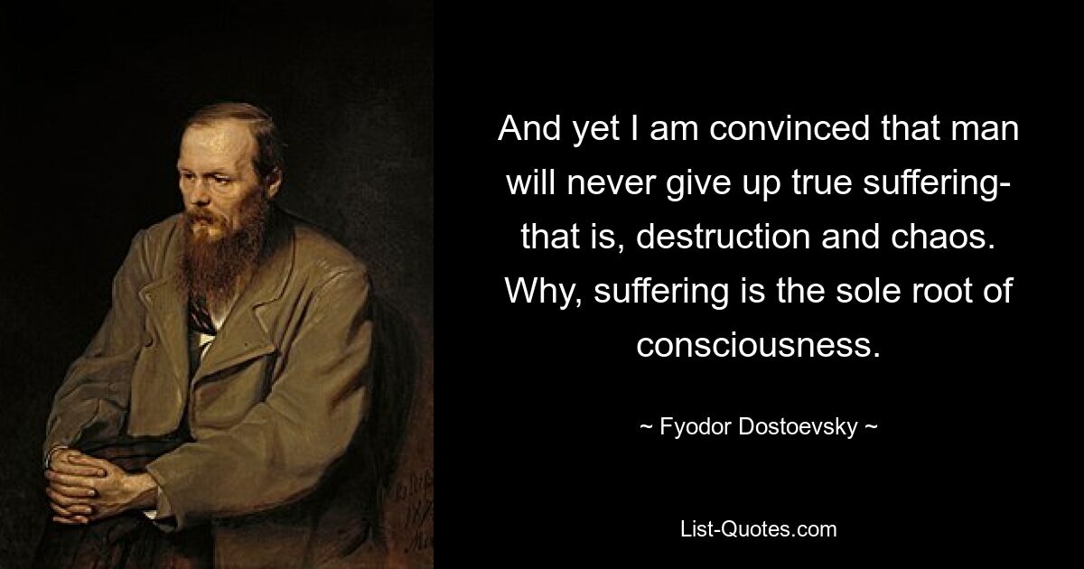 And yet I am convinced that man will never give up true suffering- that is, destruction and chaos. Why, suffering is the sole root of consciousness. — © Fyodor Dostoevsky