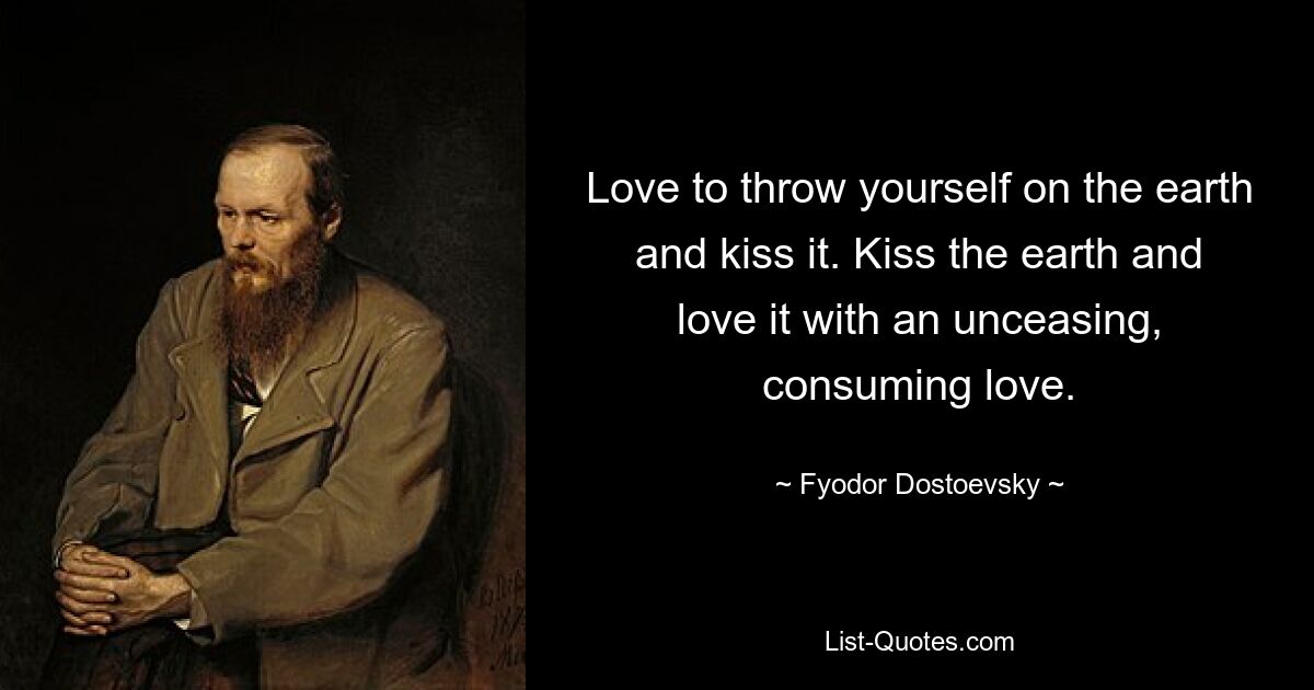 Love to throw yourself on the earth and kiss it. Kiss the earth and love it with an unceasing, consuming love. — © Fyodor Dostoevsky