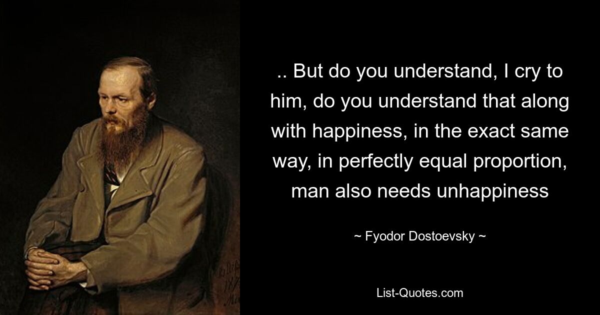 .. But do you understand, I cry to him, do you understand that along with happiness, in the exact same way, in perfectly equal proportion, man also needs unhappiness — © Fyodor Dostoevsky