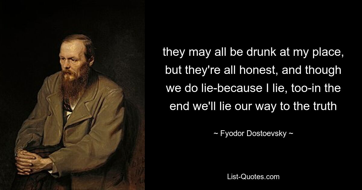 they may all be drunk at my place, but they're all honest, and though we do lie-because I lie, too-in the end we'll lie our way to the truth — © Fyodor Dostoevsky