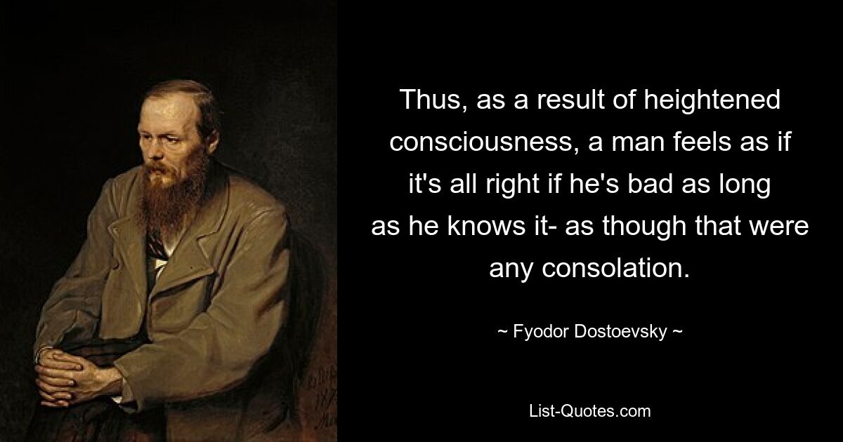 Thus, as a result of heightened consciousness, a man feels as if it's all right if he's bad as long as he knows it- as though that were any consolation. — © Fyodor Dostoevsky