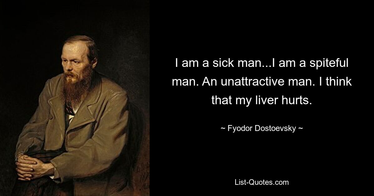 I am a sick man...I am a spiteful man. An unattractive man. I think that my liver hurts. — © Fyodor Dostoevsky