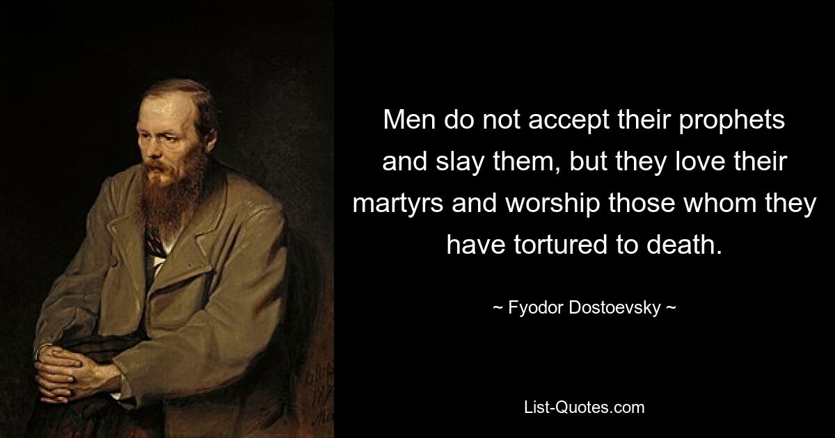 Men do not accept their prophets and slay them, but they love their martyrs and worship those whom they have tortured to death. — © Fyodor Dostoevsky