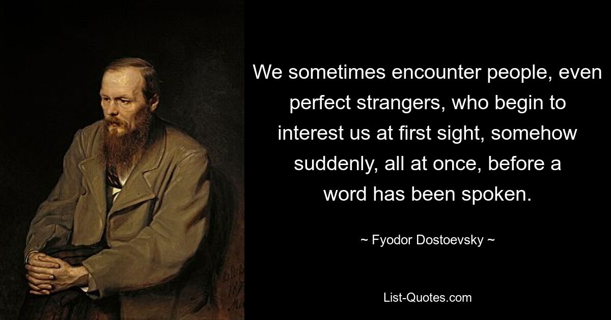 We sometimes encounter people, even perfect strangers, who begin to interest us at first sight, somehow suddenly, all at once, before a word has been spoken. — © Fyodor Dostoevsky