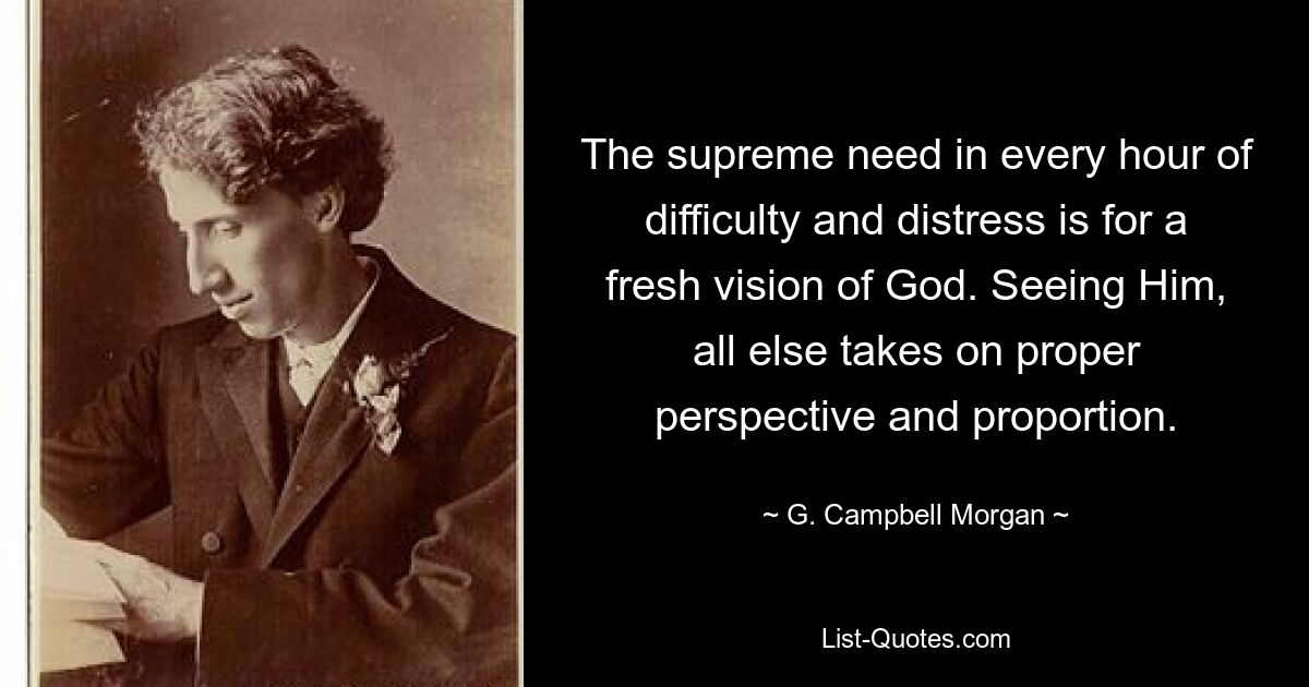 The supreme need in every hour of difficulty and distress is for a fresh vision of God. Seeing Him, all else takes on proper perspective and proportion. — © G. Campbell Morgan