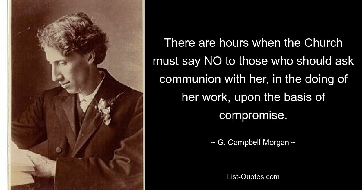 There are hours when the Church must say NO to those who should ask communion with her, in the doing of her work, upon the basis of compromise. — © G. Campbell Morgan