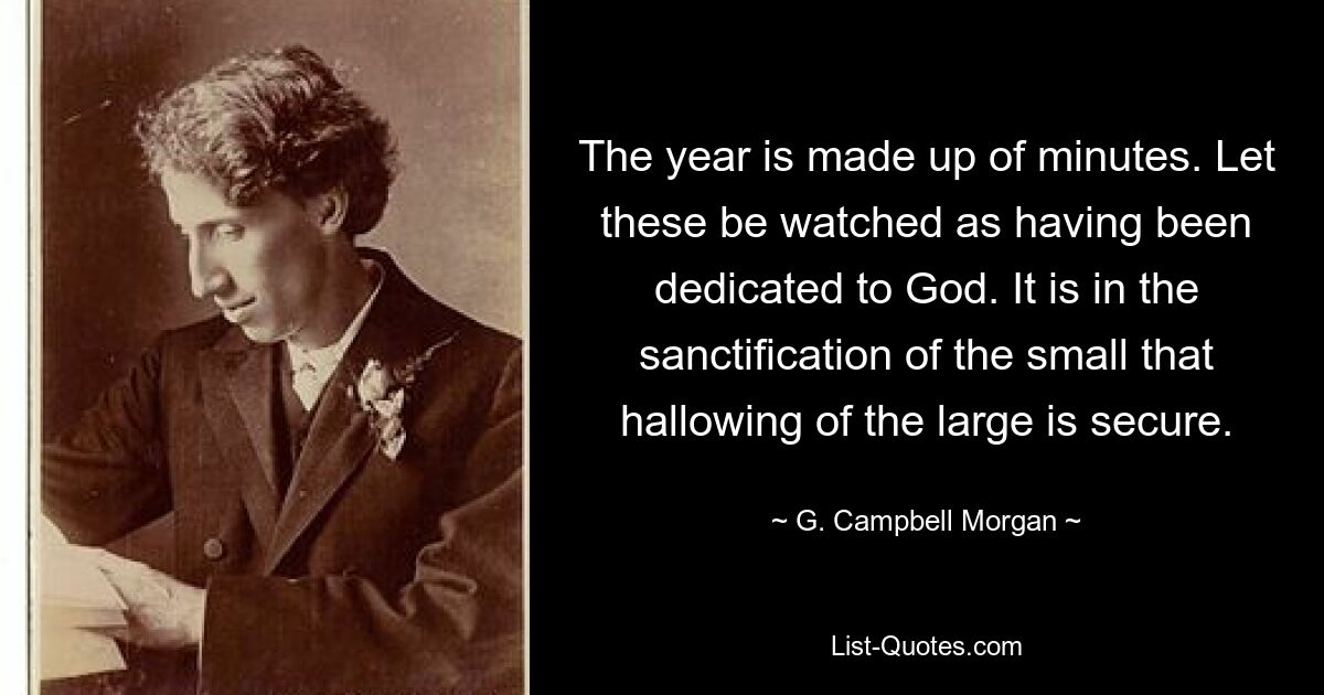 The year is made up of minutes. Let these be watched as having been dedicated to God. It is in the sanctification of the small that hallowing of the large is secure. — © G. Campbell Morgan