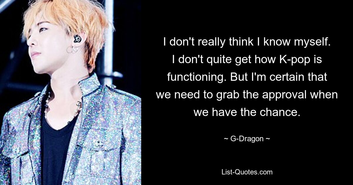 I don't really think I know myself. I don't quite get how K-pop is functioning. But I'm certain that we need to grab the approval when we have the chance. — © G-Dragon