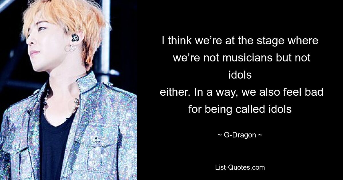 I think we’re at the stage where
 we’re not musicians but not idols
 either. In a way, we also feel bad for being called idols — © G-Dragon