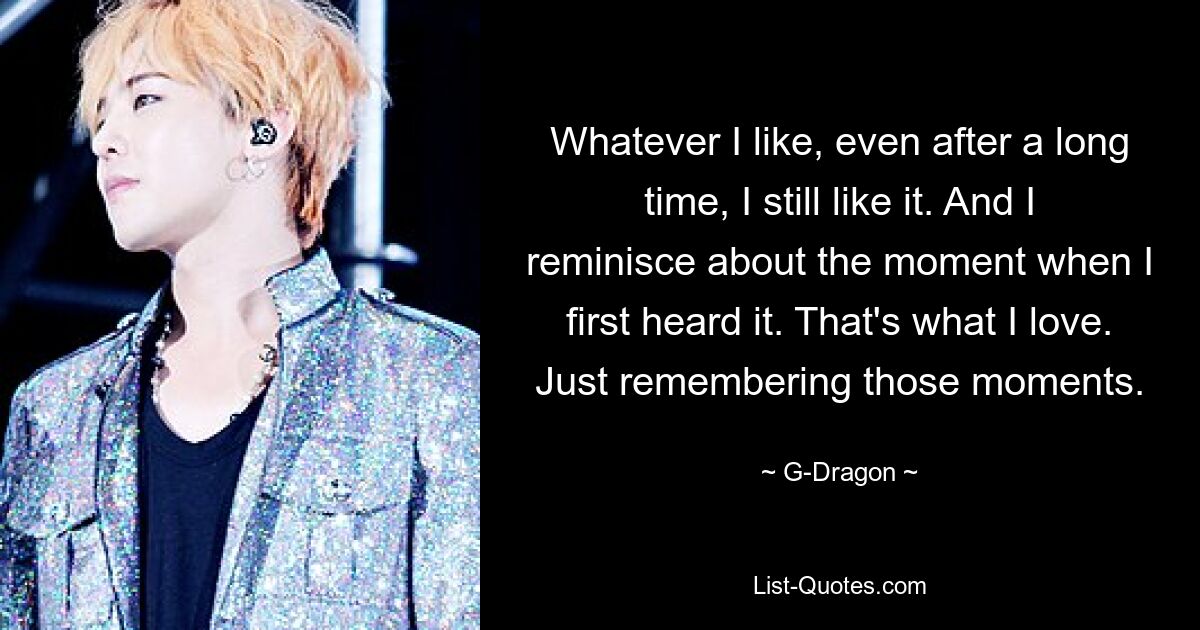 Whatever I like, even after a long time, I still like it. And I reminisce about the moment when I first heard it. That's what I love. Just remembering those moments. — © G-Dragon