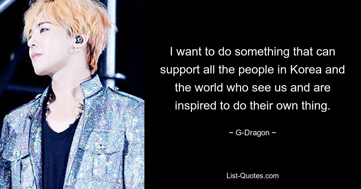 I want to do something that can support all the people in Korea and the world who see us and are inspired to do their own thing. — © G-Dragon