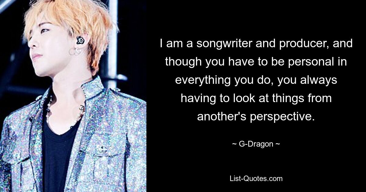 I am a songwriter and producer, and though you have to be personal in everything you do, you always having to look at things from another's perspective. — © G-Dragon