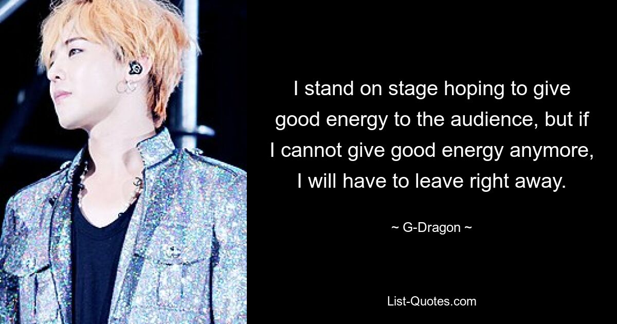 I stand on stage hoping to give good energy to the audience, but if I cannot give good energy anymore, I will have to leave right away. — © G-Dragon