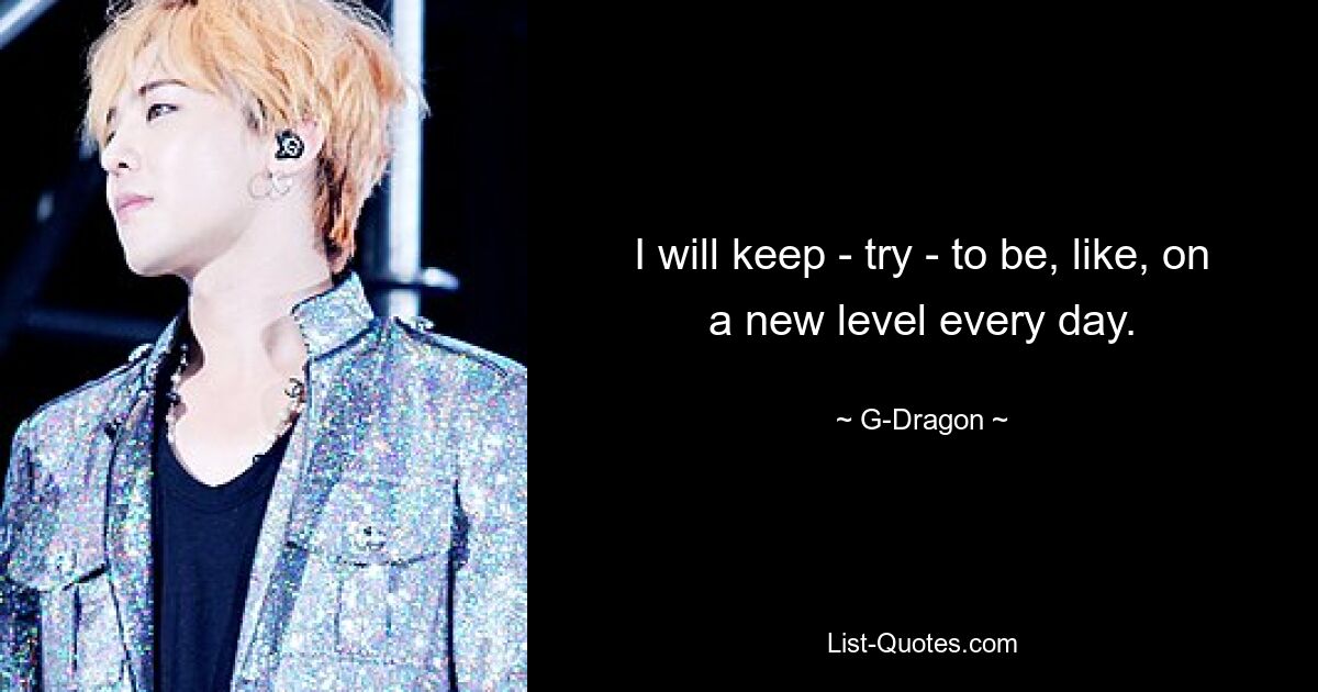 I will keep - try - to be, like, on a new level every day. — © G-Dragon