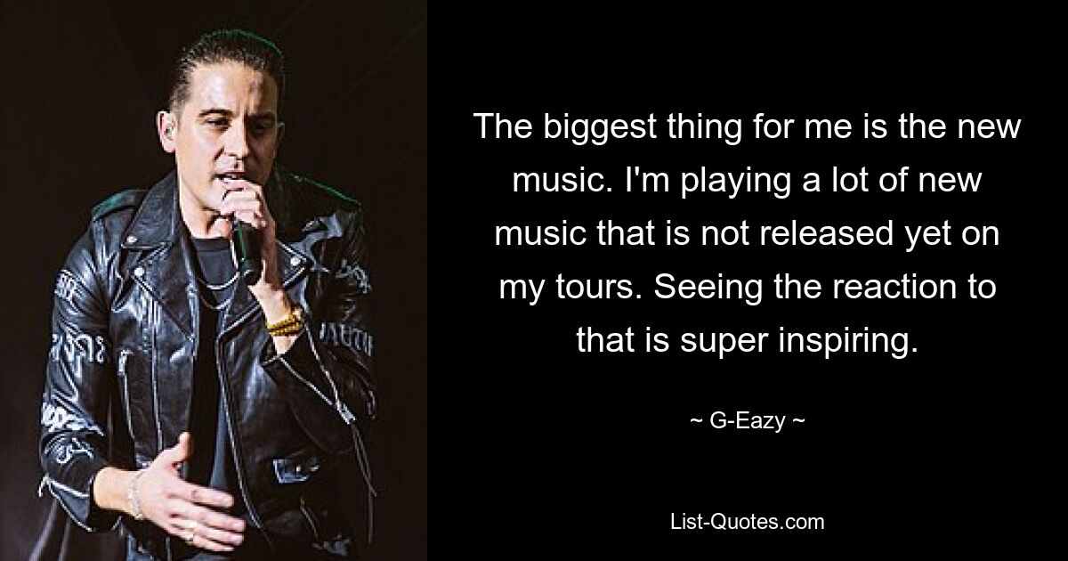 The biggest thing for me is the new music. I'm playing a lot of new music that is not released yet on my tours. Seeing the reaction to that is super inspiring. — © G-Eazy