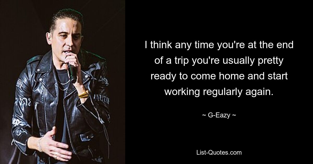 I think any time you're at the end of a trip you're usually pretty ready to come home and start working regularly again. — © G-Eazy