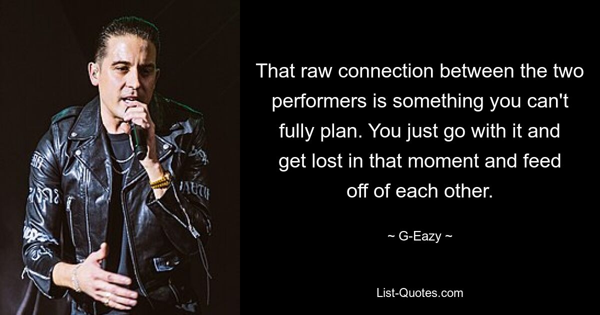 That raw connection between the two performers is something you can't fully plan. You just go with it and get lost in that moment and feed off of each other. — © G-Eazy