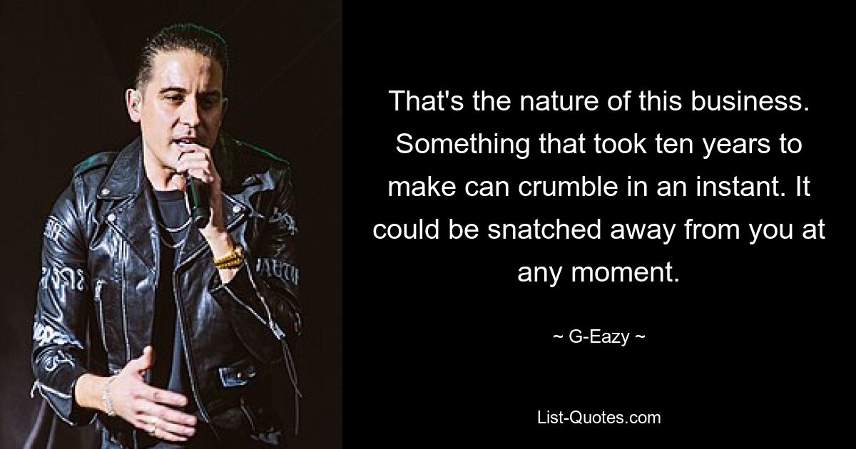 That's the nature of this business. Something that took ten years to make can crumble in an instant. It could be snatched away from you at any moment. — © G-Eazy