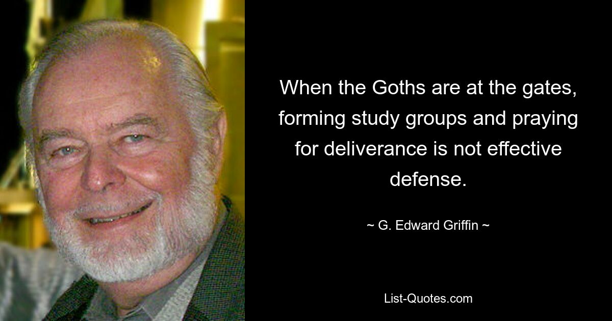 When the Goths are at the gates, forming study groups and praying for deliverance is not effective defense. — © G. Edward Griffin