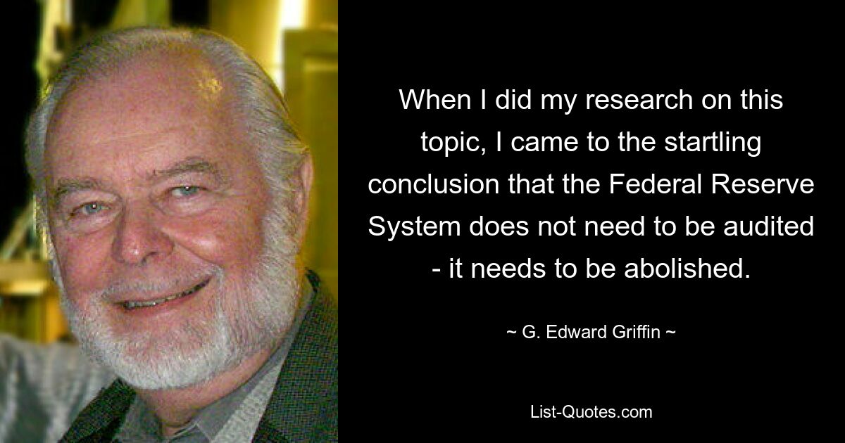 When I did my research on this topic, I came to the startling conclusion that the Federal Reserve System does not need to be audited - it needs to be abolished. — © G. Edward Griffin