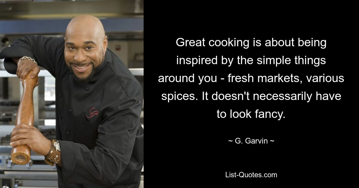 Great cooking is about being inspired by the simple things around you - fresh markets, various spices. It doesn't necessarily have to look fancy. — © G. Garvin