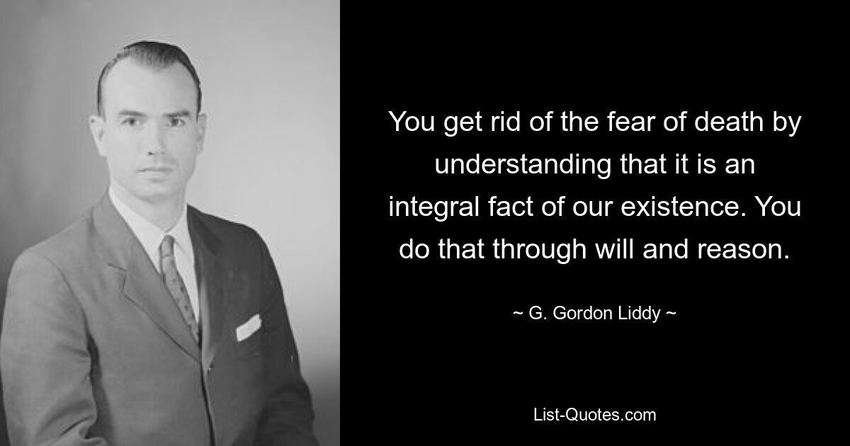 You get rid of the fear of death by understanding that it is an integral fact of our existence. You do that through will and reason. — © G. Gordon Liddy