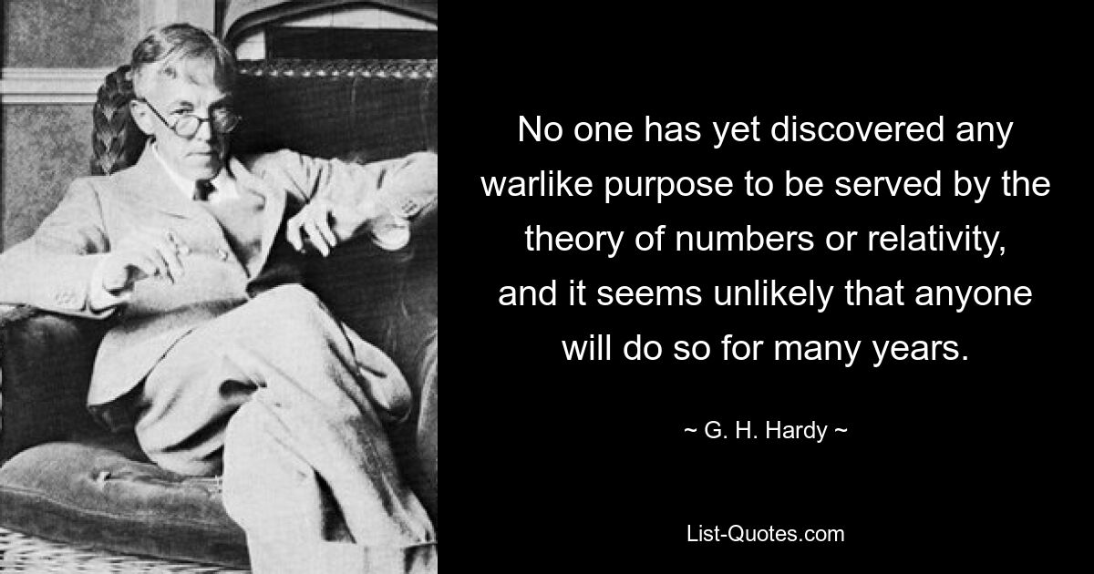 No one has yet discovered any warlike purpose to be served by the theory of numbers or relativity, and it seems unlikely that anyone will do so for many years. — © G. H. Hardy