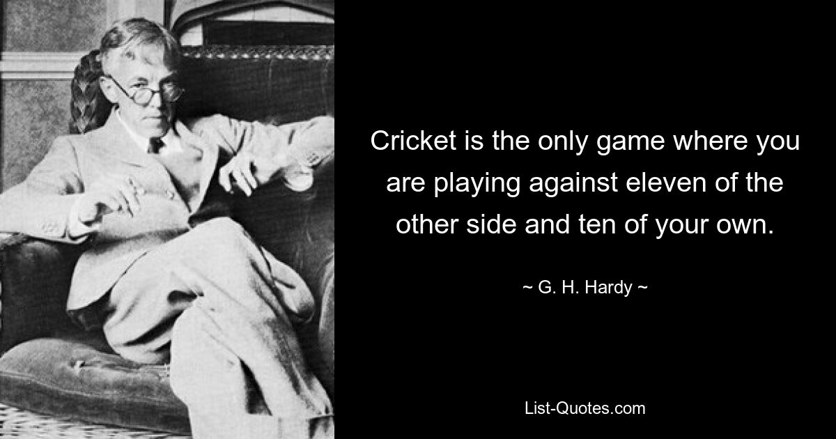 Cricket is the only game where you are playing against eleven of the other side and ten of your own. — © G. H. Hardy