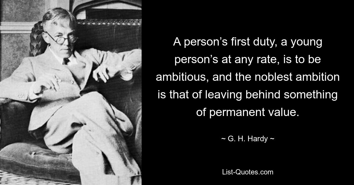 A person’s first duty, a young person’s at any rate, is to be ambitious, and the noblest ambition is that of leaving behind something of permanent value. — © G. H. Hardy