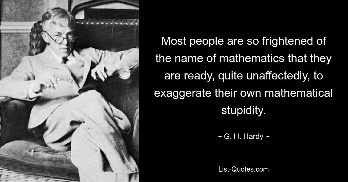 Most people are so frightened of the name of mathematics that they are ready, quite unaffectedly, to exaggerate their own mathematical stupidity. — © G. H. Hardy