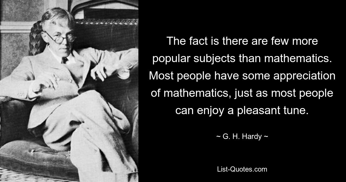 The fact is there are few more popular subjects than mathematics. Most people have some appreciation of mathematics, just as most people can enjoy a pleasant tune. — © G. H. Hardy