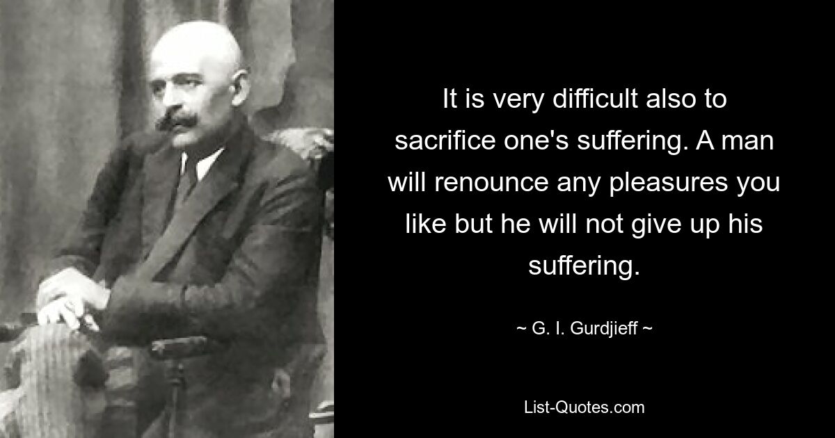 It is very difficult also to sacrifice one's suffering. A man will renounce any pleasures you like but he will not give up his suffering. — © G. I. Gurdjieff