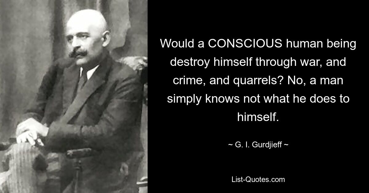 Would a CONSCIOUS human being destroy himself through war, and crime, and quarrels? No, a man simply knows not what he does to himself. — © G. I. Gurdjieff