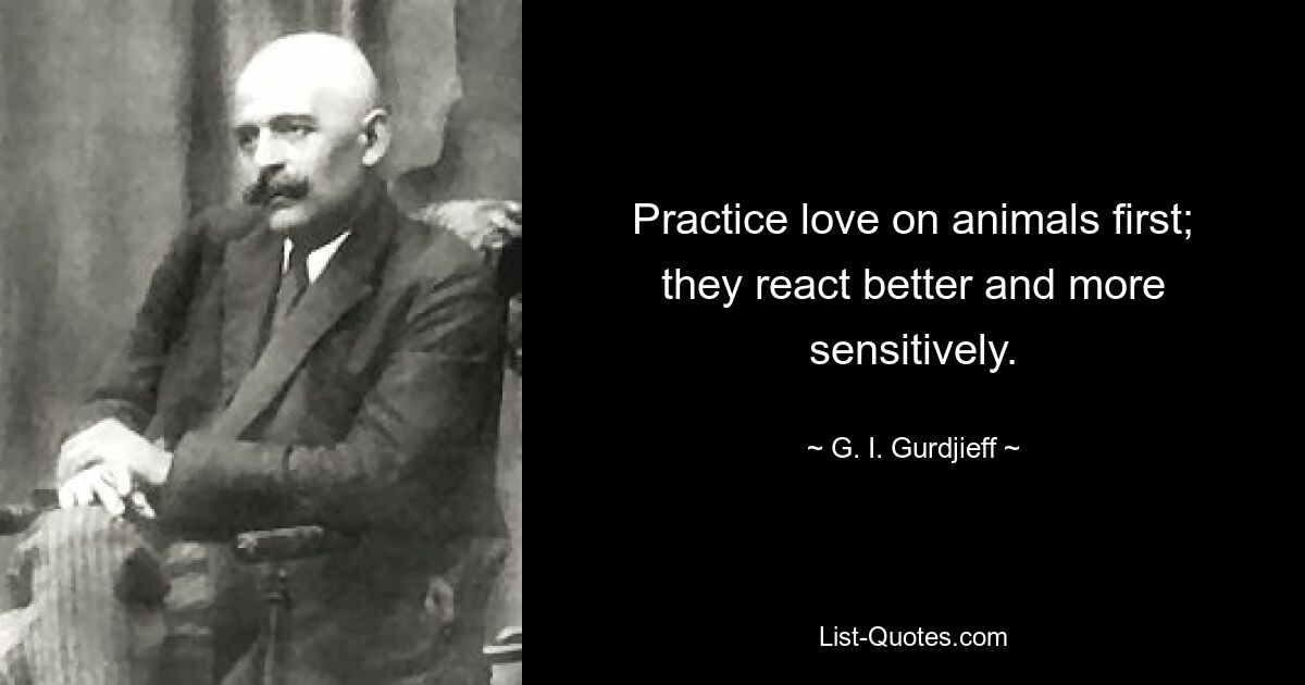 Practice love on animals first; they react better and more sensitively. — © G. I. Gurdjieff