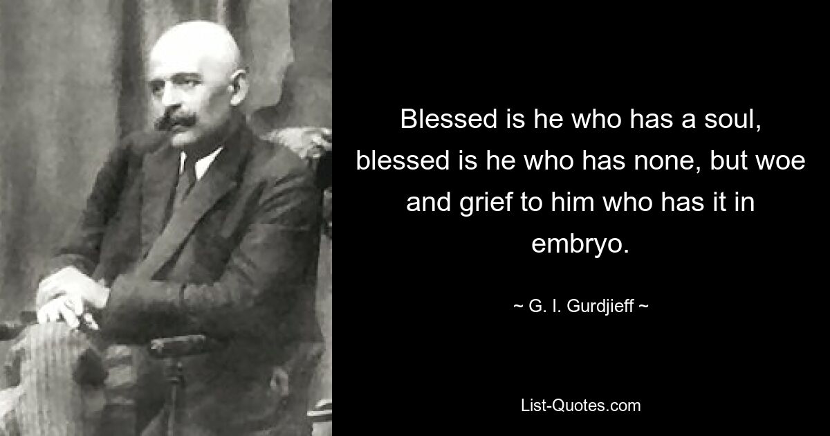 Blessed is he who has a soul, blessed is he who has none, but woe and grief to him who has it in embryo. — © G. I. Gurdjieff