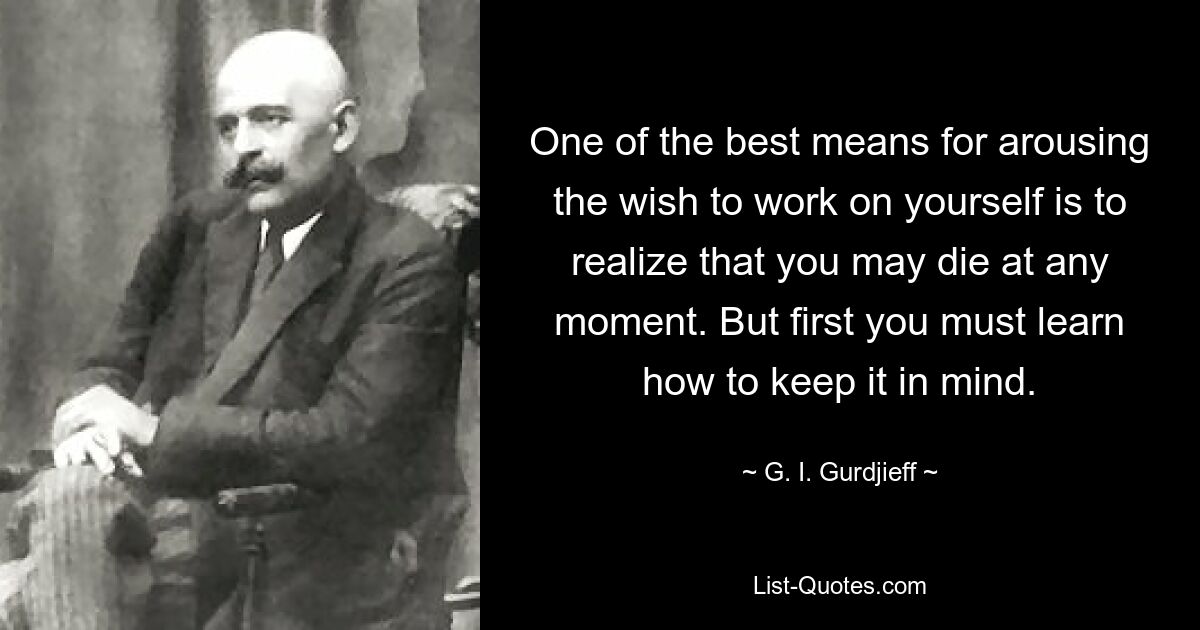 One of the best means for arousing the wish to work on yourself is to realize that you may die at any moment. But first you must learn how to keep it in mind. — © G. I. Gurdjieff